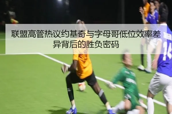 联盟高管热议约基奇与字母哥低位效率差异背后的胜负密码