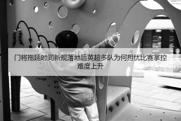 门将拖延时间新规落地后英超多队为何担忧比赛掌控难度上升
